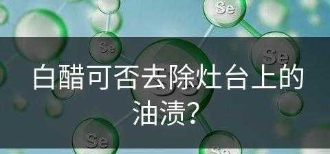 白醋可否去除灶台上的油渍？(白醋可否去除灶台上的油渍呢)